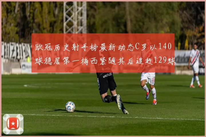 欧冠历史射手榜最新动态C罗以140球稳居第一梅西紧随其后追赶129球