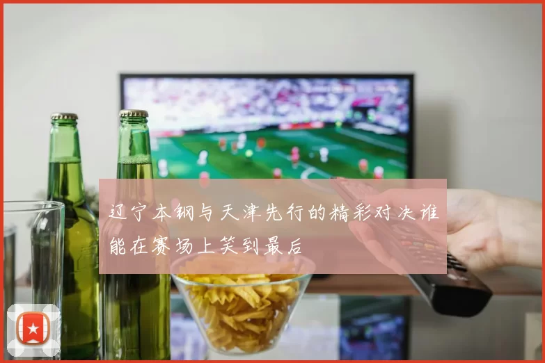 辽宁本钢与天津先行的精彩对决谁能在赛场上笑到最后