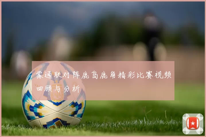 蒙通联对阵鹿岛鹿角精彩比赛视频回顾与分析