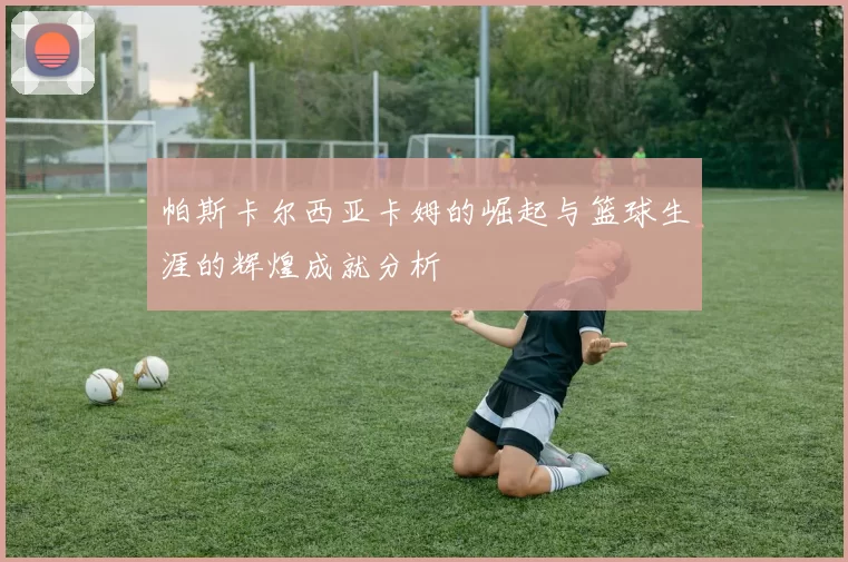 帕斯卡尔西亚卡姆的崛起与篮球生涯的辉煌成就分析