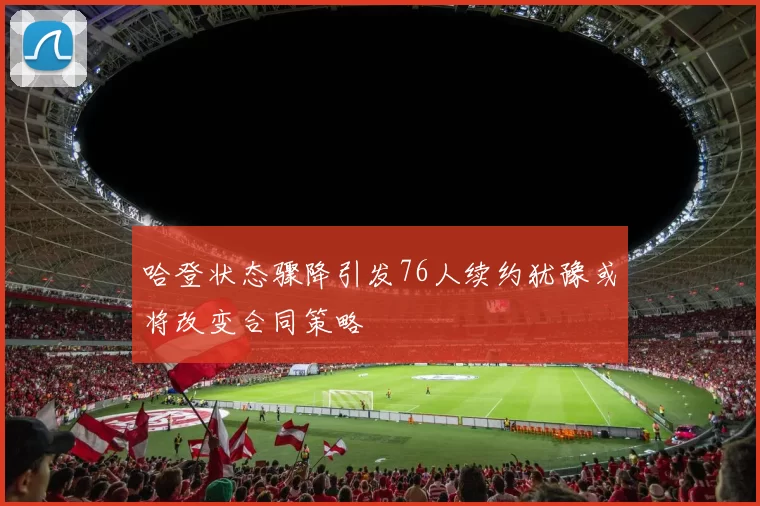 哈登状态骤降引发76人续约犹豫或将改变合同策略