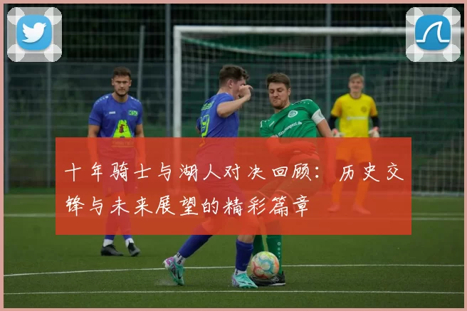 十年骑士与湖人对决回顾：历史交锋与未来展望的精彩篇章