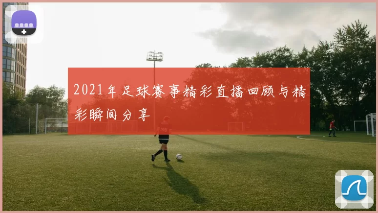 2021年足球赛事精彩直播回顾与精彩瞬间分享