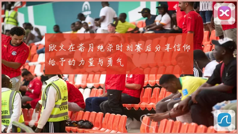 欧文在斋月绝杀时刻赛后分享信仰给予的力量与勇气