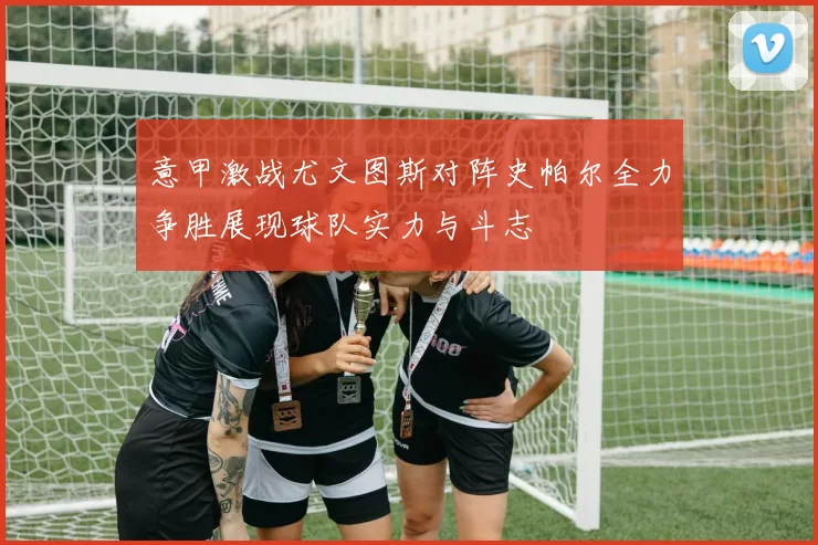 意甲激战尤文图斯对阵史帕尔全力争胜展现球队实力与斗志