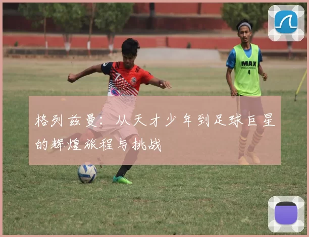 格列兹曼：从天才少年到足球巨星的辉煌旅程与挑战