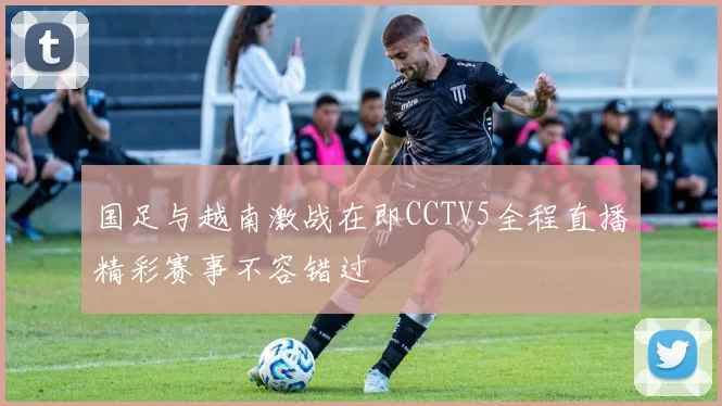 国足与越南激战在即CCTV5全程直播精彩赛事不容错过