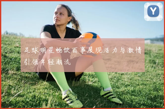 足球明星畅饮百事展现活力与激情引领年轻潮流